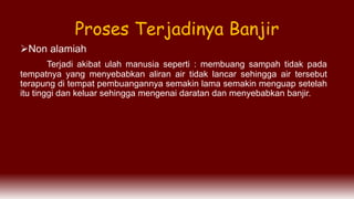 Non alamiah
Terjadi akibat ulah manusia seperti : membuang sampah tidak pada
tempatnya yang menyebabkan aliran air tidak lancar sehingga air tersebut
terapung di tempat pembuangannya semakin lama semakin menguap setelah
itu tinggi dan keluar sehingga mengenai daratan dan menyebabkan banjir.
Proses Terjadinya Banjir
 