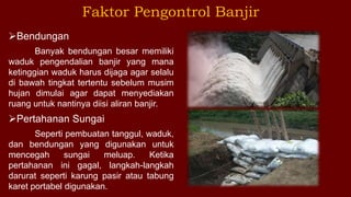 Faktor Pengontrol Banjir
Bendungan
Banyak bendungan besar memiliki
waduk pengendalian banjir yang mana
ketinggian waduk harus dijaga agar selalu
di bawah tingkat tertentu sebelum musim
hujan dimulai agar dapat menyediakan
ruang untuk nantinya diisi aliran banjir.
Pertahanan Sungai
Seperti pembuatan tanggul, waduk,
dan bendungan yang digunakan untuk
mencegah sungai meluap. Ketika
pertahanan ini gagal, langkah-langkah
darurat seperti karung pasir atau tabung
karet portabel digunakan.
 