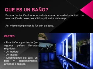 Es una habitación donde se satisface una necesidad principal: La
evacuación de desechos sólidos y líquidos del cuerpo.
Así mismo cumple con la función de aseo.
PARTES
- Una bañera y/o ducha (en
algunos países llamada
regadera).
- Un inodoro.
- Un lavabo.
- Dependiendo del país, un
bidé y ocasionalmente,
armarios o repisas.
 