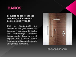 El cuarto de baño cada vez
cobra mayor importancia
dentro de una vivienda.
Con la incorporación de
nuevas tecnologías como las
bañeras y columnas de ducha
con hidromasaje, nuestros
baños pueden llegar a ser el
espacio de la casa donde
llegamos a relajarnos luego de
una jornada agotadora.
ROCIADOR DE AGUA
 