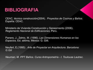 CEAC, técnico construcción(2004). Proyectos de Cocinas y Baños.
España: CEAC.
Ministerio de Vivienda Construcción y Saneamiento (2006).
Reglamento Nacional de Edificaciones, Perú.
Panero, J., Zelnic, M. (1996). Las Dimensiones Humanas en los
Espacios, Ed. sétima, México: G. Gilli.
Neufert, E.(1995) . Arte de Proyectar en Arquitectura. Barcelona:
G.Gili
Neuman, M. PPT Baños. Curso Antropometría - I. Toulouse Lautrec.
 