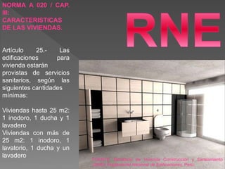 NORMA A 020 / CAP.
III:
CARACTERISTICAS
DE LAS VIVIENDAS.
Artículo 25.- Las
edificaciones para
vivienda estarán
provistas de servicios
sanitarios, según las
siguientes cantidades
mínimas:
Viviendas hasta 25 m2:
1 inodoro, 1 ducha y 1
lavadero
Viviendas con más de
25 m2: 1 inodoro, 1
lavatorio, 1 ducha y un
lavadero
FUENTE: Ministerio de Vivienda Construcción y Saneamiento
(2006). Reglamento Nacional de Edificaciones, Perú.
 