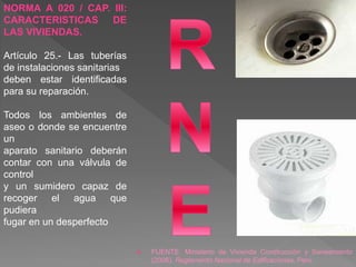  FUENTE: Ministerio de Vivienda Construcción y Saneamiento
(2006). Reglamento Nacional de Edificaciones, Perú.
NORMA A 020 / CAP. III:
CARACTERISTICAS DE
LAS VIVIENDAS.
Artículo 25.- Las tuberías
de instalaciones sanitarias
deben estar identificadas
para su reparación.
Todos los ambientes de
aseo o donde se encuentre
un
aparato sanitario deberán
contar con una válvula de
control
y un sumidero capaz de
recoger el agua que
pudiera
fugar en un desperfecto
 
