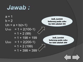 a = 1
b = 2
Un = a + b(n-1)
U100 = 1 + 2(100-1)
= 1 + 2 (99)
= 1 + 198 = 199
U200 = 1 + 2(200-1)
= 1 + 2 (199)
= 1 + 398 = 399
Jadi, jumlah
kelereng pada suku
ke-100 adalah 199
Jadi, jumlah
kelereng pada suku
ke-200 adalah 399
 
