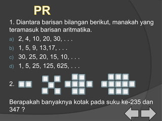 1. Diantara barisan bilangan berikut, manakah yang
teramasuk barisan aritmatika.
a) 2, 4, 10, 20, 30, . . .
b) 1, 5, 9, 13,17, . . .
c) 30, 25, 20, 15, 10, . . .
d) 1, 5, 25, 125, 625, . . .
2.
Berapakah banyaknya kotak pada suku ke-235 dan
347 ?
 