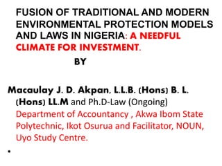 FUSION OF TRADITIONAL AND MODERN
ENVIRONMENTAL PROTECTION MODELS
AND LAWS IN NIGERIA: A NEEDFUL
CLIMATE FOR INVESTMENT.
BY
Macaulay J. D. Akpan, L.L.B. (Hons) B. L.
(Hons) LL.M and Ph.D-Law (Ongoing)
Department of Accountancy , Akwa Ibom State
Polytechnic, Ikot Osurua and Facilitator, NOUN,
Uyo Study Centre.
•
 