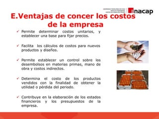 E.Ventajas de concer los costos
de la empresa
 Permite determinar costos unitarios, y
establecer una base para fijar precios.
 Facilita los cálculos de costos para nuevos
productos y diseños.
 Permite establecer un control sobre los
desembolsos en materias primas, mano de
obra y costos indirectos.
 Determina el costo de los productos
vendidos con la finalidad de obtener la
utilidad o pérdida del periodo.
 Contribuye en la elaboración de los estados
financieros y los presupuestos de la
empresa.
 