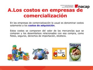 A.Los costos en empresas de
comercialización
En las empresas de comercialización lo usual es denominar costos
solamente a los costos de adquisición.
Estos costos se componen del valor de las mercancías que se
compran y los desembolsos relacionados con esa compra, como
fletes, seguros, derechos de importación, etcétera.
 