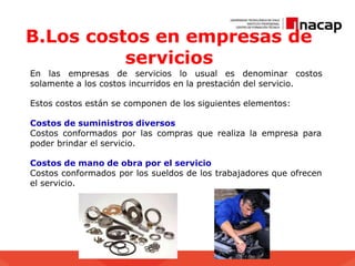 B.Los costos en empresas de
servicios
En las empresas de servicios lo usual es denominar costos
solamente a los costos incurridos en la prestación del servicio.
Estos costos están se componen de los siguientes elementos:
Costos de suministros diversos
Costos conformados por las compras que realiza la empresa para
poder brindar el servicio.
Costos de mano de obra por el servicio
Costos conformados por los sueldos de los trabajadores que ofrecen
el servicio.
 