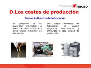 D.Los costos de producción
Costos indirectos de fabricación
costos indirectos de
no pueden
fabricación
asignarse directamente y
de
atribuidos a cada unidad
producción.
Se componen de los Los
materiales indirectos, la
mano de obra indirecta y
otros costos indirectos de
fabricación.
 