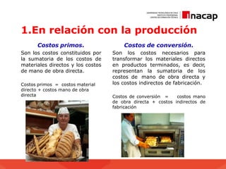 1.En relación con la producción
Costos primos.
Son los costos constituidos por
la sumatoria de los costos de
materiales directos y los costos
de mano de obra directa.
Costos primos = costos material
directo + costos mano de obra
directa
Costos de conversión.
Son los costos necesarios para
transformar los materiales directos
en productos terminados, es decir,
representan la sumatoria de los
costos de mano de obra directa y
los costos indirectos de fabricación.
Costos de conversión = costos mano
de obra directa + costos indirectos de
fabricación
 