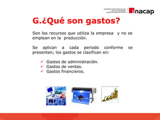 G.¿Qué son gastos?
Son los recursos que utiliza la empresa
emplean en la producción.
y no se
Se aplican a cada periodo conforme se
presentan; los gastos se clasifican en:
 Gastos de administración.
 Gastos de ventas.
 Gastos financieros.
 
