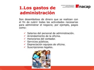 1.Los gastos de
administración
Son desembolsos de dinero que se realizan con
el fin de cubrir todas las actividades necesarias
para administrar el negocio; por ejemplo, pagos
como:
 Salarios del personal de administración.
 Arrendamiento de la oficina.
 Honorarios del contador.
 Servicios públicos.
 Depreciación equipos de oficina.
 Suscripciones legales.
 