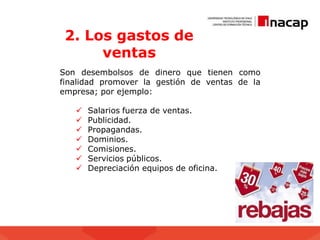 2. Los gastos de
ventas
Son desembolsos de dinero que tienen como
finalidad promover la gestión de ventas de la
empresa; por ejemplo:
 Salarios fuerza de ventas.
 Publicidad.
 Propagandas.
 Dominios.
 Comisiones.
 Servicios públicos.
 Depreciación equipos de oficina.
 