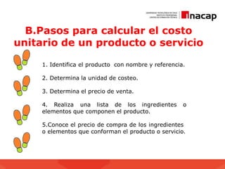 B.Pasos para calcular el costo
unitario de un producto o servicio
1. Identifica el producto con nombre y referencia.
2. Determina la unidad de costeo.
3. Determina el precio de venta.
4. Realiza una lista de los ingredientes o
elementos que componen el producto.
5.Conoce el precio de compra de los ingredientes
o elementos que conforman el producto o servicio.
 