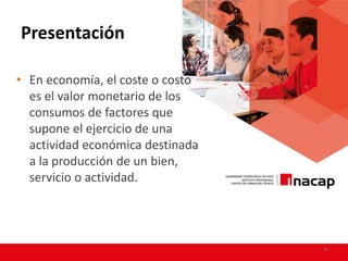 Presentación
• En economía, el coste o costo
es el valor monetario de los
consumos de factores que
supone el ejercicio de una
actividad económica destinada
a la producción de un bien,
servicio o actividad.
4
 