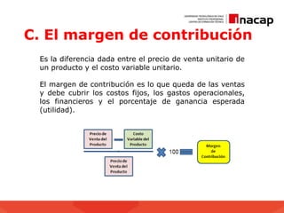 C. El margen de contribución
Es la diferencia dada entre el precio de venta unitario de
un producto y el costo variable unitario.
El margen de contribución es lo que queda de las ventas
y debe cubrir los costos fijos, los gastos operacionales,
los financieros y el porcentaje de ganancia esperada
(utilidad).
 