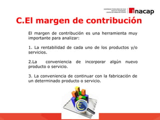 C.El margen de contribución
El margen de contribución es una herramienta muy
importante para analizar:
1. La rentabilidad de cada uno de los productos y/o
servicios.
2.La conveniencia de incorporar algún nuevo
producto o servicio.
3. La conveniencia de continuar con la fabricación de
un determinado producto o servicio.
 