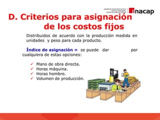 D. Criterios para asignación
de los costos fijos
Distribuidos de acuerdo con la producción medida en
unidades y peso para cada producto.
Índice de asignación = se puede dar por
cualquiera de estas opciones:
 Mano de obra directa.
 Horas máquina.
 Horas hombre.
 Volumen de producción.
 