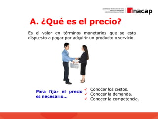 A. ¿Qué es el precio?
Es el valor en términos monetarios que se esta
dispuesto a pagar por adquirir un producto o servicio.
Conocer los costos.
 Conocer la demanda.
 Conocer la competencia.
Para fijar el precio 
es necesario…
 