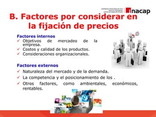 B. Factores por considerar en
la fijación de precios
Factores internos
 Objetivos de mercadeo de la
empresa.
 Costos y calidad de los productos.
 Consideraciones organizacionales.
Factores externos
 Naturaleza del mercado y de la demanda.
 La competencia y el posicionamiento de los .
 Otros factores, como ambientales, económicos,
rentables.
 