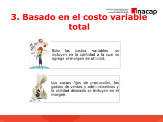 3. Basado en el costo variable
total
Solo los costos variables se
incluyen en la cantidad a la cual se
agrega el margen de utilidad.
Los costos fijos de producción, los
gastos de ventas y administrativos y
la utilidad deseada se incluyen en el
margen.
 