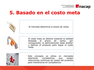 5. Basado en el costo meta
El mercado determina el precio de venta.
El costo meta se obtiene restando la utilidad
deseada al precio de venta; por
consiguiente, la administración debe diseñar
y fabricar el producto para lograr el costo
meta.
Este concepto se utiliza en mercados
altamente competitivos que exigen
reducciones continuas de costos del producto
para mantenerse en competencia.
 
