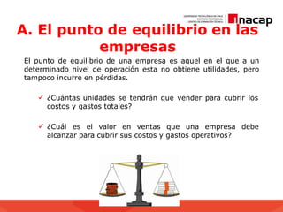 A. El punto de equilibrio en las
empresas
El punto de equilibrio de una empresa es aquel en el que a un
determinado nivel de operación esta no obtiene utilidades, pero
tampoco incurre en pérdidas.
 ¿Cuántas unidades se tendrán que vender para cubrir los
costos y gastos totales?
 ¿Cuál es el valor en ventas que una empresa debe
alcanzar para cubrir sus costos y gastos operativos?
 
