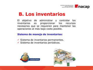 B. Los inventarios
administrar y controlar los
El objetivo de
inventarios es proporcionar los recursos
necesarios que se requieren para mantener las
operaciones al más bajo costo posible.
Sistema de manejo de inventarios:
 Sistema de inventarios permanentes.
 Sistema de inventarios periódicos.
 