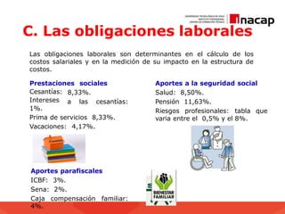 C. Las obligaciones laborales
Las obligaciones laborales son determinantes en el cálculo de los
costos salariales y en la medición de su impacto en la estructura de
costos.
Prestaciones sociales
8,33%.
a las cesantías:
Cesantías:
Intereses
1%.
Prima de servicios 8,33%.
Vacaciones: 4,17%.
Aportes a la seguridad social
Salud: 8,50%.
Pensión 11,63%.
Riesgos profesionales: tabla que
varia entre el 0,5% y el 8%.
Aportes parafiscales
ICBF: 3%.
Sena: 2%.
Caja compensación familiar:
4%.
 