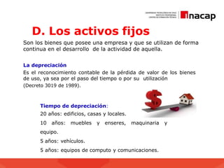 D. Los activos fijos
Son los bienes que posee una empresa y que se utilizan de forma
continua en el desarrollo de la actividad de aquella.
La depreciación
Es el reconocimiento contable de la pérdida de valor de los bienes
de uso, ya sea por el paso del tiempo o por su utilización
(Decreto 3019 de 1989).
Tiempo de depreciación:
20 años: edificios, casas y locales.
10 años: muebles y enseres, maquinaria y
equipo.
5 años: vehículos.
5 años: equipos de computo y comunicaciones.
 