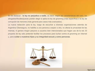 Es de destacar : la ley no perjudica a nadie, es decir, según las características del caso, los
abogados/fiscales/jueces podrán elegir si aplica la ley de grooming (más específica) o la ley de
corrupción de menores (más general para casos más avanzados).
La nueva redacción para la ley, luego de escuchar a diversas organizaciones además de
Argentina Cibersegura, no habilita a una persona a espiar a otra, no afecta la privacidad de las
mismas, ni genera ningún perjuicio a usuarios bien intencionados que hagan uso de la red. El
proyecto de ley solo pretende facilitar los procesos para luchar contra el grooming en Internet
y, para cuidar a nuestros hijos y su integridad sexual y como personas.

 