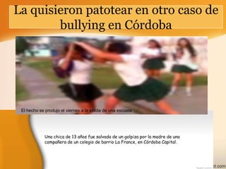 La quisieron patotear en otro caso de
bullying en Córdoba

El hecho se produjo el viernes a la salida de una escuela

Una chica de 13 años fue salvada de un golpiza por la madre de una
compañera de un colegio de barrio La France, en Córdoba Capital.

 