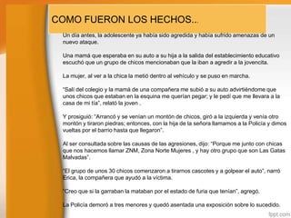 COMO FUERON LOS HECHOS...
Un día antes, la adolescente ya había sido agredida y había sufrido amenazas de un
nuevo ataque.
Una mamá que esperaba en su auto a su hija a la salida del establecimiento educativo
escuchó que un grupo de chicos mencionaban que la iban a agredir a la jovencita.
La mujer, al ver a la chica la metió dentro al vehículo y se puso en marcha.
“Salí del colegio y la mamá de una compañera me subió a su auto advirtiéndome que
unos chicos que estaban en la esquina me querían pegar; y le pedí que me llevara a la
casa de mi tía”, relató la joven .

Y prosiguió: “Arrancó y se venían un montón de chicos, giró a la izquierda y venía otro
montón y tiraron piedras; entonces, con la hija de la señora llamamos a la Policía y dimos
vueltas por el barrio hasta que llegaron”.
Al ser consultada sobre las causas de las agresiones, dijo: “Porque me junto con chicas
que nos hacemos llamar ZNM, Zona Norte Mujeres , y hay otro grupo que son Las Gatas
Malvadas”.
“El grupo de unos 30 chicos comenzaron a tirarnos cascotes y a golpear el auto”, narró
Erica, la compañera que ayudó a la víctima.
“Creo que si la garraban la mataban por el estado de furia que tenían”, agregó.
La Policía demoró a tres menores y quedó asentada una exposición sobre lo sucedido.

 