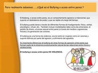 Pero realmente …….¿S
Pero realmente sabemos……..¿Qué es el Bullying o acoso entre pares ?
La palabra “bullying” se utiliza par a describir estos diversos tipos de comportamientos no deseados por niños y
adolescentes, que abarcan desde las bromas pesadas, el ignorar o dejar deliberadamente de hacer caso a
alguien, los ataques personales, e o acosolos abusos serios. A veces es un individuo quien hace el “bullying”, o
El Bullying, incluso entre pares, es un comportamiento agresivo e intencional, que
un grupo (pandilla). Lo supone un desbalancela acción enque se repite a lo largo del tiempo.
más importante no es de poder y si misma, sino los efectos que produce entres sus
víctimas.
Por tanto, estas situaciones de acoso, intimidación o victimización son aquellas hostigamiento:alumno/a está
El bullying puede darse a través de diferentes formas de en la que una físico, verbal,
expuesto, de forma repetida durante un tiempo,También incluye modalidades tales como las amenazas, el Por
psicológico, virtual, etc.. a acciones negativas que lleva a cabos otros compañeros.
acciones negativas entendemos tanto las cometidas verbalmente o mediante contacto físico, como las
pedido de dinero, el acoso sexual entre pares (a través de insultos o agresiones
psicológicas de exclusión.
físicas) y la generación de rumores.
Las características para poder hablar de acoso escolar o Bullying son: Debe existir una víctima indefensa atacada
por un abusón o grupoEl bullying es una forma de violencia, ocurre tanto en mujeres como en varones y
de matones.
Presencia de desigualdad de poder (desequilibrio de fuerzas),sufrimiento del agredido.
supone disfrute por parte del agresor y entre el más fuerte y el más débil. Es una situación
desigual, de indefensión para la víctima.
Existencia de una acción agresiva repetida, durante un período larga de tiempo y de forma recurrente.
Es importante diferenciar el bullying de otras formas de agresión entre pares que
La agresión crea en la forman parte de la dinámica evolutivamente natural de nuevamente. entre chicos y
víctima la expectativa de poder ser blanco de ataques las relaciones
La intimidación se refiere a sujetos concretos, nunca al grupo.
adolescentes.
La intimidación se puede ejercer en solitario o en grupo.
Tipos de Bullying Podemos hablar o acoso entre pares ES VIOLENCIA. frecuencia aparecen varios tipos de
El bullying de distintos tipos de acoso escolar, con
forma simultánea.
Físico: empujones, patadas, agresiones con objetos… Se da con más frecuencia en primaria que en secundaria.
Verbal: es el más habitual. Insultos y motes principalmente, también menosprecios en público, resaltar defectos
físicos…
Psicológicos: minan la autoestima del individuo y fomentan su sensación de temor.
Social: pretende aislar al joven del resto del grupo y compañeros.

 
