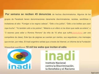 Por semana se reciben 45 denuncias

de hechos discriminatorios. Algunos de los

grupos de Facebook tienen denominaciones claramente discriminatorias, racistas, xenófobas o
incitadoras al odio: “Fumigar a los negros cabeza”, “Odio a los judíos”, “Odio a los bolitas que usan
ropa trucha”, “Yo también odio a los pobres”, “Mataría a un villero si me dicen que nadie se entera”, o
“3 razones para odiar a Romina Perrone” (la niña de 10 años que sufrióciberbullying por una
compañera de clase). Este tipo de páginas se cuentan por cientos, sus seguidores y los mensajes
que envían, por miles. El Inadi argentino señala que a través de Internet; un informe de la Fundación
Wiesenthal cuantifica en 10

mil los webs que incitan el odio.

 