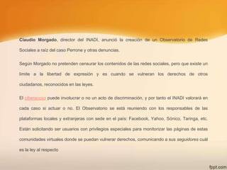 Claudio Morgado, director del INADI, anunció la creación de un Observatorio de Redes
Sociales a raíz del caso Perrone y otras denuncias.
Según Morgado no pretenden censurar los contenidos de las redes sociales, pero que existe un
límite a la libertad de expresión y es cuando se vulneran los derechos de otros
ciudadanos, reconocidos en las leyes.
El ciberacoso puede involucrar o no un acto de discriminación, y por tanto el INADI valorará en
cada caso si actuar o no. El Observatorio se está reuniendo con los responsables de las
plataformas locales y extranjeras con sede en el país: Facebook, Yahoo, Sónico, Taringa, etc.
Están solicitando ser usuarios con privilegios especiales para monitorizar las páginas de estas
comunidades virtuales donde se puedan vulnerar derechos, comunicando a sus seguidores cuál
es la ley al respecto

 