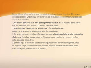 En los últimos años nos ha tocado ver a distintos integrantes de Argentina Cibersegura
diversos casos de Grooming y, en la mayoría de ellos, se puede identificar un proceso de
accionar muy similar:
1. Un adulto contacta a un niño por algún medio virtual. En la mayoría de los casos
con una identidad falsa simulando ser otro menor de edad.
2. Comienzan a conversar y a “conocerse”. Esta es la etapa en

donde, generalmente, el adulto gana la confianza del niño.
3. En algún momento, con la confianza consumada, el adulto solicita al niño que realice
algún acto de índole sexual: sacarse fotos desnudos, habilitar la webcam y realizar
actos sexuales, entre otros.
A partir de aquí el escenario puede variar, algunos chicos envían las imágenes, otros
no, algunos luego son extorsionados, otros no, algunos exteriorizan trastornos en su
conducta a partir de estos hechos, otros no.

 