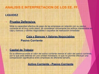 ANALISIS E INTERPRETACION DE LOS EE. FF.
LIQUIDEZ
• Prueba Defensiva:
Mide la capacidad efectiva de pago de las empresas en relación con su pasivo
corriente en el muy corto plazo, se consideran únicamente los activos mantenidos en
caja y bancos y valores negociables o aquellos de realización inmediata
Caja y Bancos + Valores Negociables
Pasivo Corriente
 Capital de Trabajo:
Es la diferencia entre el valor del activo corriente menos el valor del pasivo corriente,
por lo que está definido en una unidad monetaria, lo que no permite efectuar una
comparación significativa entre empresas de diferente tamaño.
Activo Corriente - Pasivo Corriente
 