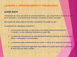 LEASING ó ARRENDAMIENTO FINANCIERO
LEASE BACK
Transacción de venta con pacto de retroarrendamiento, que comprende la venta de un bien
por el vendedor y el arrendamiento financiero inmediato al mismo vendedor.
Conversión de activos fijos en recursos monetarios sin perder su uso
La operación de Leaseback consiste en:
 Una empresa que tiene un activo fijo y que desea obtener financiamiento
<<vende>> a una institución financiera un activo fijo.
 La institución financiera de en arrendamiento financiero (leasing) al activo fijo que
había <<comprado>> a la empresa.
 La empresa paga periódicamente las cuotas o rentas de la operación de leasing.
 La empresa al final de la operación hace efectiva la opción de compra y adquiere
el activo fijo que había vendido.
158
 