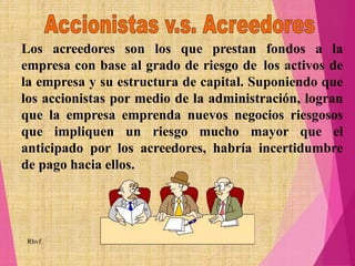 Los acreedores son los que prestan fondos a la
empresa con base al grado de riesgo de los activos de
la empresa y su estructura de capital. Suponiendo que
los accionistas por medio de la administración, logran
que la empresa emprenda nuevos negocios riesgosos
que impliquen un riesgo mucho mayor que el
anticipado por los acreedores, habría incertidumbre
de pago hacia ellos.
Rhvf.
 