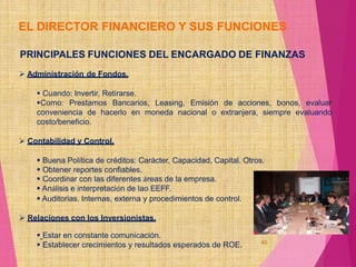 40
EL DIRECTOR FINANCIERO Y SUS FUNCIONES
PRINCIPALES FUNCIONES DEL ENCARGADO DE FINANZAS
 Administración de Fondos.
 Cuando: Invertir, Retirarse.
Como: Prestamos Bancarios, Leasing, Emisión de acciones, bonos, evaluar
conveniencia de hacerlo en moneda nacional o extranjera, siempre evaluando
costo/beneficio.
 Contabilidad y Control.
 Buena Política de créditos: Carácter, Capacidad, Capital. Otros.
 Obtener reportes confiables.
 Coordinar con las diferentes áreas de la empresa.
 Análisis e interpretación de lao EEFF.
 Auditorias. Internas, externa y procedimientos de control.
 Relaciones con los Inversionistas.
 Estar en constante comunicación.
 Establecer crecimientos y resultados esperados de ROE.
 