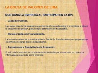 LA BOLSA DE VALORES DE LIMA
60
QUE GANA LA EMPRESAAL PARTICIPAR EN LA BVL
 Calidad de Gestión.
Las exigencias de transparencia que impone el mercado obliga a la empresa a elevar
la calidad de su gestión, para cumplir estándares de nivel global.
 Menores Costos de Financiamiento.
La bolsa de valores es una extraordinaria fuente de financiamiento para proyectos de
crecimiento de largo plazo o adquisiciones.
 Transparencia y Objetividad en la Evaluación.
El valor de la empresa es constantemente evaluado por el mercado, en base a la
información presentada por la empresa.
 