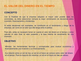 EL VALOR DEL DINERO EN EL TIEMPO
CONCEPTO
Con la finalidad de que la empresa adquiera el mayor valor posible para los
accionistas, se debe seleccionar siempre la mejor combinación de decisiones sobre
inversión, financiamiento y dividendos.
Si estas decisiones son acertadas, se contribuirá en el rendimiento y riesgo de la
empresa, así como en el valor que ella tenga ante el público.
Para ello, antes es necesario tomar en cuenta el valor del dinero en el tiempo y como
calcular el valor final, el valor presente y la tasa interna de rendimiento de una
inversión.
OBJETIVO
Brindar las herramientas técnicas y conceptuales para evaluar económica y
financieramente una inversión o un financiamiento.
La relación entre un sol de hoy un sol en el futuro se conoce como valor del dinero
en el tiempo. Para la mayoría de nosotros, un sol en el futuro es men63os valioso.
 