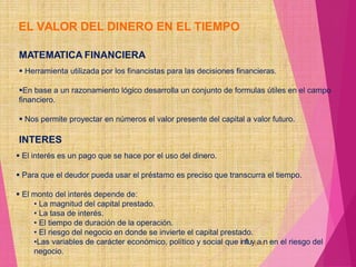 EL VALOR DEL DINERO EN EL TIEMPO
MATEMATICA FINANCIERA
 Herramienta utilizada por los financistas para las decisiones financieras.
En base a un razonamiento lógico desarrolla un conjunto de formulas útiles en el campo
financiero.
 Nos permite proyectar en números el valor presente del capital a valor futuro.
INTERES
 El interés es un pago que se hace por el uso del dinero.
 Para que el deudor pueda usar el préstamo es preciso que transcurra el tiempo.
 El monto del interés depende de:
• La magnitud del capital prestado.
• La tasa de interés.
• El tiempo de duración de la operación.
• El riesgo del negocio en donde se invierte el capital prestado.
•Las variables de carácter económico, político y social que influy6a4n en el riesgo del
negocio.
 