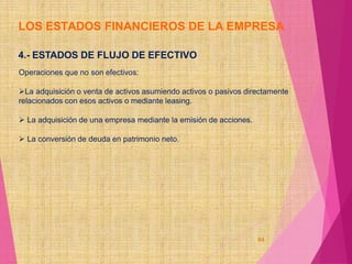 LOS ESTADOS FINANCIEROS DE LA EMPRESA
84
4.- ESTADOS DE FLUJO DE EFECTIVO
Operaciones que no son efectivos:
La adquisición o venta de activos asumiendo activos o pasivos directamente
relacionados con esos activos o mediante leasing.
 La adquisición de una empresa mediante la emisión de acciones.
 La conversión de deuda en patrimonio neto.
 