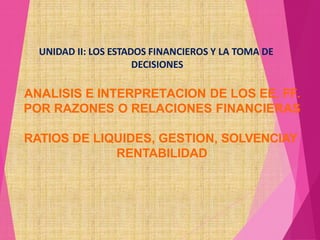 ANALISIS E INTERPRETACION DE LOS EE. FF.
POR RAZONES O RELACIONES FINANCIERAS
RATIOS DE LIQUIDES, GESTION, SOLVENCIAY
RENTABILIDAD
UNIDAD II: LOS ESTADOS FINANCIEROS Y LA TOMA DE
DECISIONES
 
