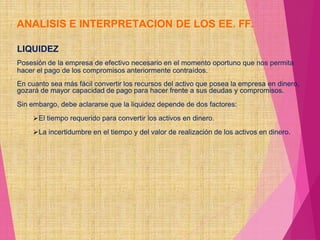 ANALISIS E INTERPRETACION DE LOS EE. FF.
LIQUIDEZ
Posesión de la empresa de efectivo necesario en el momento oportuno que nos permita
hacer el pago de los compromisos anteriormente contraídos.
En cuanto sea más fácil convertir los recursos del activo que posea la empresa en dinero,
gozará de mayor capacidad de pago para hacer frente a sus deudas y compromisos.
Sin embargo, debe aclararse que la liquidez depende de dos factores:
El tiempo requerido para convertir los activos en dinero.
La incertidumbre en el tiempo y del valor de realización de los activos en dinero.
 