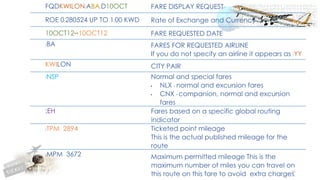100
FQDKWILON/ABA/D10OCT FARE DISPLAY REQUEST
ROE 0.280524 UP TO 1.00 KWD Rate of Exchange and Currency
10OCT12**10OCT12 FARE REQUESTED DATE
/BA FARES FOR REQUESTED AIRLINE
If you do not specify an airline it appears as /YY
KWILON CITY PAIR
/NSP Normal and special fares
• NLX - normal and excursion fares
• CNX - companion, normal and excursion
fares
;EH Fares based on a specific global routing
indicator
/TPM 2894 Ticketed point mileage
This is the actual published mileage for the
route
/MPM 3672 Maximum permitted mileage This is the
maximum number of miles you can travel on
this route on this fare to avoid extra charges.
 
