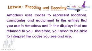 Amadeus uses codes to represent locations,
companies and equipment in the entries that
you use in Amadeus and in the displays that are
returned to you. Therefore, you need to be able
to interpret the codes you see and use.
 